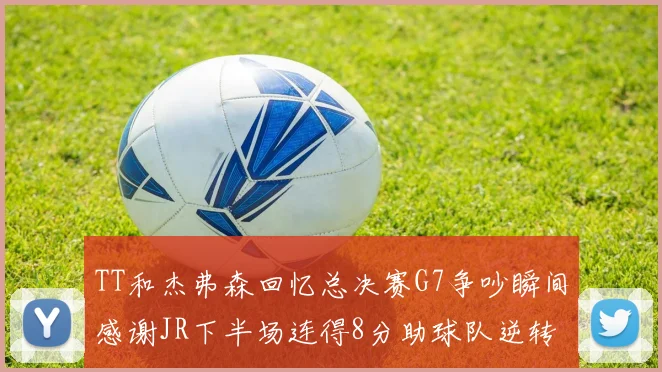 TT和杰弗森回忆总决赛G7争吵瞬间感谢JR下半场连得8分助球队逆转