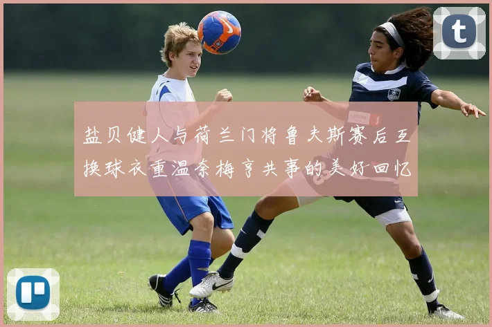 盐贝健人与荷兰门将鲁夫斯赛后互换球衣重温奈梅亨共事的美好回忆