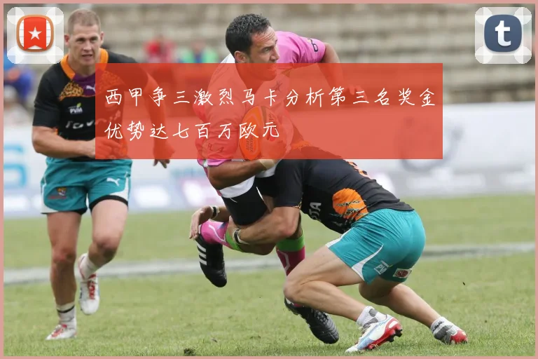 西甲争三激烈马卡分析第三名奖金优势达七百万欧元