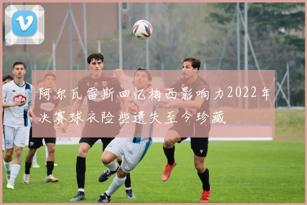 阿尔瓦雷斯回忆梅西影响力2022年决赛球衣险些遗失至今珍藏