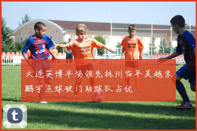 大连英博半场领先杭州临平吴越朱鹏宇点球破门助球队占优