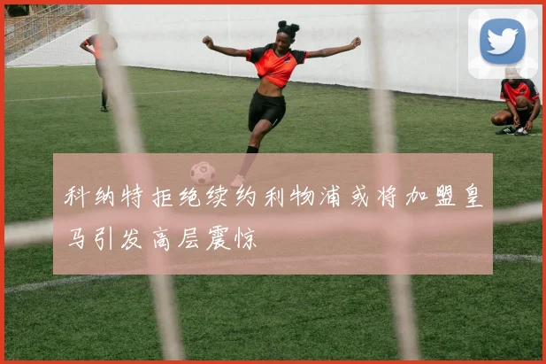 科纳特拒绝续约利物浦或将加盟皇马引发高层震惊
