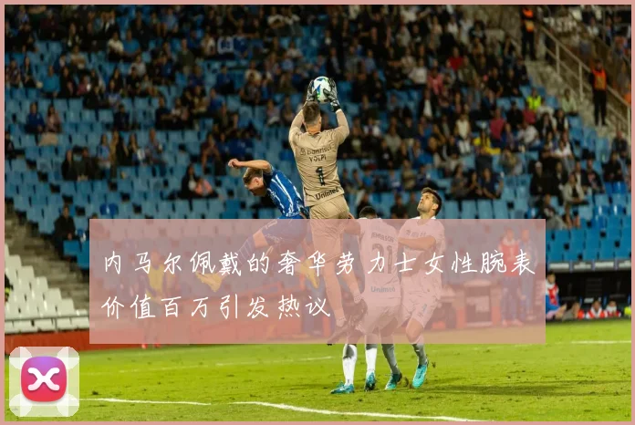 内马尔佩戴的奢华劳力士女性腕表价值百万引发热议