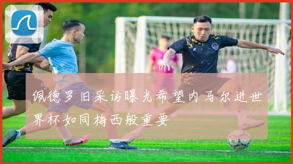 佩德罗旧采访曝光希望内马尔进世界杯如同梅西般重要