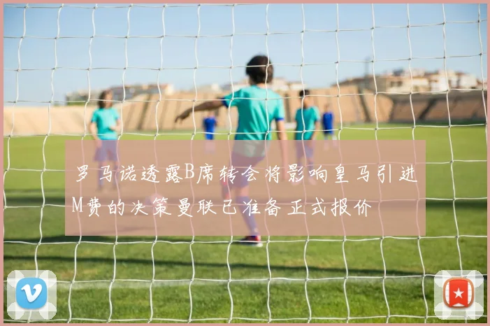 罗马诺透露B席转会将影响皇马引进M费的决策曼联已准备正式报价