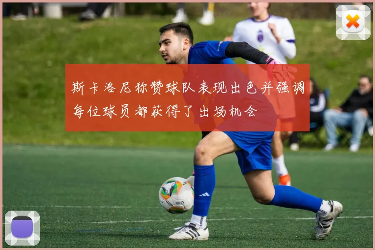 斯卡洛尼称赞球队表现出色并强调每位球员都获得了出场机会