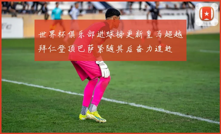 世界杯俱乐部进球榜更新皇马超越拜仁登顶巴萨紧随其后奋力追赶