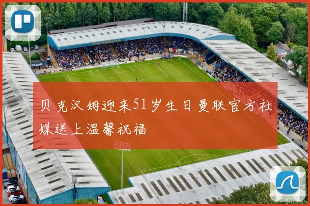 贝克汉姆迎来51岁生日曼联官方社媒送上温馨祝福