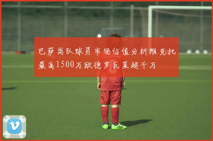巴萨离队球员市场估值分析维克托最高1500万欧德罗瓦莱超千万