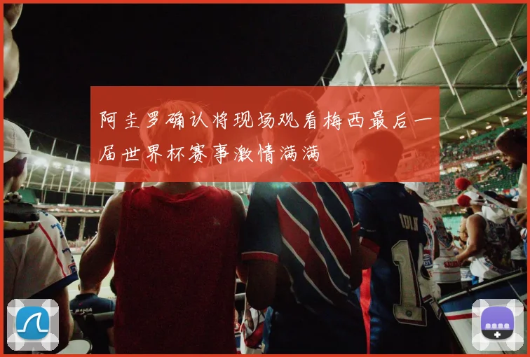 阿圭罗确认将现场观看梅西最后一届世界杯赛事激情满满