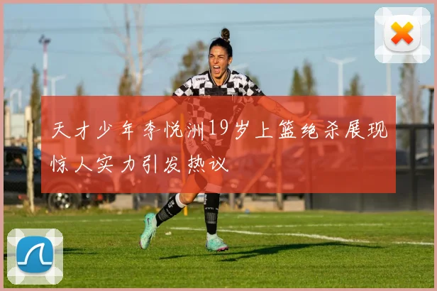 天才少年李悦洲19岁上篮绝杀展现惊人实力引发热议