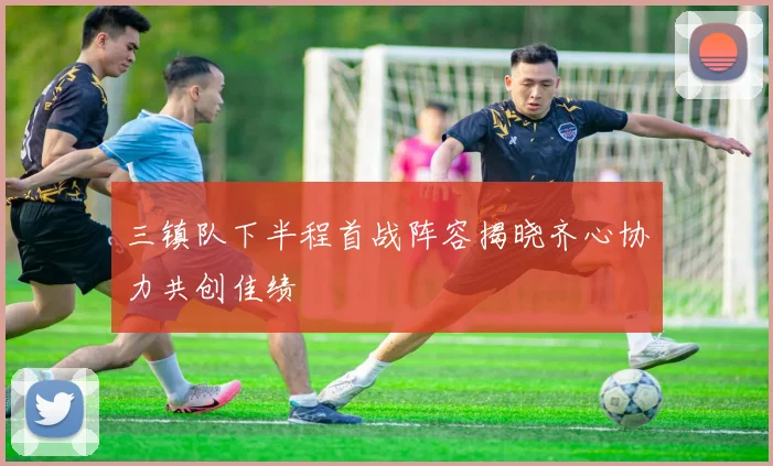 三镇队下半程首战阵容揭晓齐心协力共创佳绩