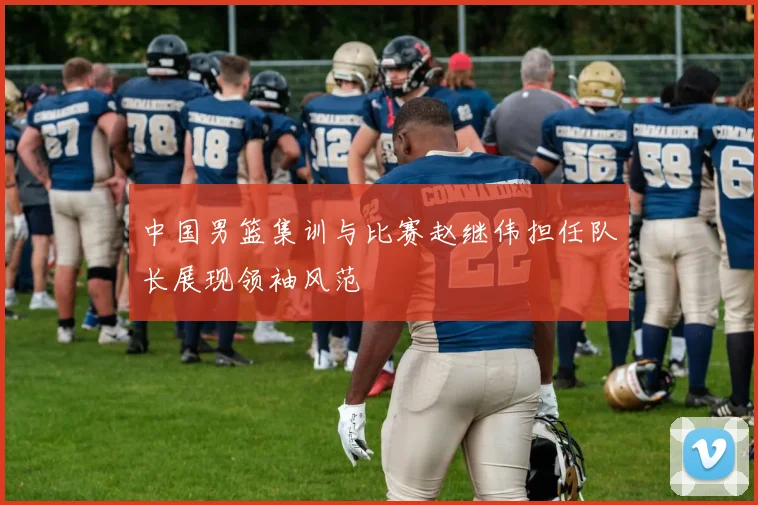 中国男篮集训与比赛赵继伟担任队长展现领袖风范